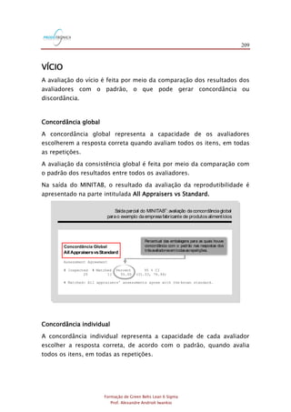 209
Formação de Green Belts Lean 6 Sigma
Prof. Alexandre Andrioli Iwankio
VÍCIO
A avaliação do vício é feita por meio da comparação dos resultados dos
avaliadores com o padrão, o que pode gerar concordância ou
discordância.
Concordância global
A concordância global representa a capacidade de os avaliadores
escolherem a resposta correta quando avaliam todos os itens, em todas
as repetições.
A avaliação da consistência global é feita por meio da comparação com
o padrão dos resultados entre todos os avaliadores.
Na saída do MINITAB, o resultado da avaliação da reprodutibilidade é
apresentado na parte intitulada All Appraisers vs Standard.
FIGURA 3.4
Saídaparcial do MINITAB :
avaliação da concordânciaglobal
parao exemplo daempresafabricante de produtos alimentícios
Percentual das embalagens para as quais houve
concordância com o padrão nas respostas dos
trêsavaliadoresemtodasasrepetições.
All AppraisersvsStandard
Assessment Agreement
# Inspected # Matched Percent 95 % CI
20 11 55.00 (31.53, 76.94)
# Matched: All appraisers' assessments agree with the known standard.
Concordância Global
Concordância individual
A concordância individual representa a capacidade de cada avaliador
escolher a resposta correta, de acordo com o padrão, quando avalia
todos os itens, em todas as repetições.
 