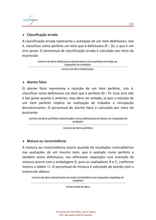211
Formação de Green Belts Lean 6 Sigma
Prof. Alexandre Andrioli Iwankio
 Classificação errada:
A classificação errada representa a aceitação de um item defeituoso, isto
é, classificar como perfeito um item que é defeituoso (P / D), o que é um
erro grave. O percentual de classificação errada é calculado por meio da
expressão:
número de itens defeituosos classificados como perfeitos em todas as
inspeções do avaliador
número de itens defeituosos
 Alarme falso:
O alarme falso representa a rejeição de um item perfeito, isto é,
classificar como defeituoso um item que é perfeito (D / P). Esse erro não
é tão grave quanto o anterior, mas deve ser evitado, já que a rejeição de
um item perfeito implica na realização de trabalho e reinspeção
desnecessários. O percentual de alarme falso é calculado por meio do
quociente:
número de itens perfeitos classificados como defeituosos em todas as inspeções do
avaliador
número de itens perfeitos
 Mistura ou inconsistência:
A mistura ou inconsistência ocorre quando há resultados contraditórios
nas avaliações de um mesmo item, que é avaliado como perfeito e
também como defeituoso, nas diferentes repetições (um exemplo de
mistura ocorre com a embalagem 6, para os avaliadores A e C, conforme
mostra a tabela 1). O percentual de mistura é calculado de acordo com a
expressão abaixo:
número de itens classificadosde modo contraditório nas inspeções repetidas do
avaliador
número total de itens
 