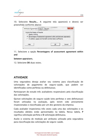 218
Formação de Green Belts Lean 6 Sigma
Prof. Alexandre Andrioli Iwankio
10. Selecione Results... A seguinte tela aparecerá e deverá ser
preenchida conforme abaixo:
11. Selecione a opção Percentagens of assessment agreement within
and
between appraisers.
12. Selecione OK duas vezes.
ATIVIDADE
Uma seguradora deseja avaliar seu sistema para classificação de
solicitações de pagamento de seguro-saúde, que podem ser
identificadas como perfeitas ou defeituosas.
Participaram do estudo três avaliadores responsáveis pela classificação
das solicitações.
Quinze solicitações de seguro-saúde (oito perfeitas e sete defeituosas)
foram utilizadas na avaliação, após terem sido previamente
inspecionadas e classificadas por um dos gestores da empresa.
Cada avaliador inspecionou três vezes cada uma das solicitações e os
resultados obtidos estão apresentados na tabela. Nessa tabela, P
significa solicitação perfeita e D solicitação defeituosa.
Avalie o sistema de medição por atributos utilizado pela seguradora
para classificação das solicitações de seguro-saúde.
 