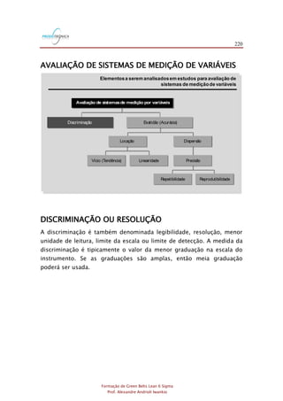 220
Formação de Green Belts Lean 6 Sigma
Prof. Alexandre Andrioli Iwankio
AVALIAÇÃO DE SISTEMAS DE MEDIÇÃO DE VARIÁVEIS
FIGURA 2.9
Avaliação de sistemasde medição por variáveis
Discriminação Exatidão (Acurácia)
DispersãoLocação
Vício (Tendência) Linearidade Precisão
Repetibilidade Reprodutibilidade
Elementosa serem analisadosem estudos para avaliação de
sistemas de mediçãode variáveis
FIGURA 1
DISCRIMINAÇÃO OU RESOLUÇÃO
A discriminação é também denominada legibilidade, resolução, menor
unidade de leitura, limite da escala ou limite de detecção. A medida da
discriminação é tipicamente o valor da menor graduação na escala do
instrumento. Se as graduações são amplas, então meia graduação
poderá ser usada.
 