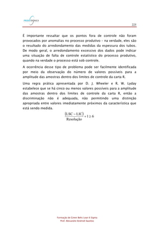 225
Formação de Green Belts Lean 6 Sigma
Prof. Alexandre Andrioli Iwankio
É importante ressaltar que os pontos fora de controle não foram
provocados por anomalias no processo produtivo – na verdade, eles são
o resultado do arredondamento das medidas da espessura dos tubos.
De modo geral, o arredondamento excessivo dos dados pode indicar
uma situação de falta de controle estatístico do processo produtivo,
quando na verdade o processo está sob controle.
A ocorrência desse tipo de problema pode ser facilmente identificada
por meio da observação do número de valores possíveis para a
amplitude das amostras dentro dos limites de controle da carta R.
Uma regra prática apresentada por D. J. Wheeler e R. W. Lyday
estabelece que se há cinco ou menos valores possíveis para a amplitude
das amostras dentro dos limites de controle da carta R, então a
discriminação não é adequada, não permitindo uma distinção
apropriada entre valores imediatamente próximos da característica que
está sendo medida.
( ) 61
Resolução
LICLSC
+
-
 