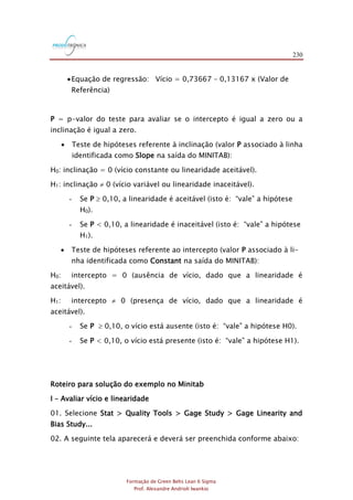 230
Formação de Green Belts Lean 6 Sigma
Prof. Alexandre Andrioli Iwankio
Equação de regressão: Vício = 0,73667 – 0,13167 x (Valor de
Referência)
P = p-valor do teste para avaliar se o intercepto é igual a zero ou a
inclinação é igual a zero.
 Teste de hipóteses referente à inclinação (valor P associado à linha
identificada como Slope na saída do MINITAB):
H0: inclinação = 0 (vício constante ou linearidade aceitável).
H1: inclinação  0 (vício variável ou linearidade inaceitável).
- Se P  0,10, a linearidade é aceitável (isto é: “vale” a hipótese
H0).
- Se P < 0,10, a linearidade é inaceitável (isto é: “vale” a hipótese
H1).
 Teste de hipóteses referente ao intercepto (valor P associado à li-
nha identificada como Constant na saída do MINITAB):
H0: intercepto = 0 (ausência de vício, dado que a linearidade é
aceitável).
H1: intercepto  0 (presença de vício, dado que a linearidade é
aceitável).
- Se P  0,10, o vício está ausente (isto é: “vale” a hipótese H0).
- Se P < 0,10, o vício está presente (isto é: “vale” a hipótese H1).
Roteiro para solução do exemplo no Minitab
I – Avaliar vício e linearidade
01. Selecione Stat > Quality Tools > Gage Study > Gage Linearity and
Bias Study...
02. A seguinte tela aparecerá e deverá ser preenchida conforme abaixo:
 
