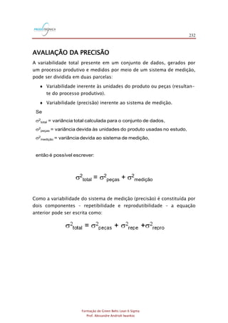 232
Formação de Green Belts Lean 6 Sigma
Prof. Alexandre Andrioli Iwankio
AVALIAÇÃO DA PRECISÃO
A variabilidade total presente em um conjunto de dados, gerados por
um processo produtivo e medidos por meio de um sistema de medição,
pode ser dividida em duas parcelas:
 Variabilidade inerente às unidades do produto ou peças (resultan-
te do processo produtivo).
 Variabilidade (precisão) inerente ao sistema de medição.
Se
2
total = variância total calculada para o conjunto de dados,
2
peças = variância devida às unidades do produto usadas no estudo,
2
medição = variância devida ao sistema de medição,
então é possível escrever:
2
total = 2
peças + 2
medição
Como a variabilidade do sistema de medição (precisão) é constituída por
dois componentes – repetibilidade e reprodutibilidade – a equação
anterior pode ser escrita como:
 