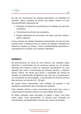 236
Formação de Green Belts Lean 6 Sigma
Prof. Alexandre Andrioli Iwankio
No caso de instrumentos de medição dependentes da habilidade do
avaliador, alguns exemplos de fatores que podem implicar em uma
reprodutibilidade inadequada são:
 Utilização de diferentes procedimentos de medição por parte dos
avaliadores.
 Treinamento insuficiente dos avaliadores.
 Projeto inadequado do instrumento, de modo a permitir interpre-
tações subjetivas.
Já para sistemas de medição altamente automatizados, em que faz mais
sentido avaliar a diferença entre as médias de medições realizadas em
diferentes instantes de tempo, a baixa reprodutibilidade geralmente é
consequência de variações nas condições ambientais.
EXEMPLO
No gerenciamento da rotina de uma indústria são coletados dados
referentes à concentração de um elemento químico em um produto
fabricado pela empresa. Como foi adquirido recentemente um novo
aparelho para medir a concentração do elemento químico, a indústria
decidiu realizar um estudo para avaliar a capacidade do sistema de
medição. As especificações estabelecem que, para que o produto possa
ser considerado de boa qualidade, a concentração do elemento químico
deve pertencer ao intervalo (30 ; 40) ppm.
No estudo foram selecionadas vinte unidades do produto e três
avaliadores responsáveis pela realização das medições.
Cada avaliador utilizou o novo instrumento para medir duas vezes a
concentração do elemento químico em cada unidade do produto.
Os dados coletados estão mostrados na tabela a seguir. Com base
nestes dados serão apresentados os cálculos para estimação da
repetibilidade, reprodutibilidade e precisão do sistema de medição.
 