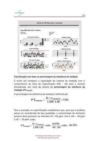 239
Formação de Green Belts Lean 6 Sigma
Prof. Alexandre Andrioli Iwankio
FIGURA 2.17
Saídado MINITAB paraos exemplos 2.2 e 2.3:
segundaparte (método de análise = Cartas de Controle X-barra e R)

Gage name:
Date of study:
Reported by:
Tolerance:
Misc:
Componentsof Variation
RChart byAvaliador
Xbar Chart byAvaliador
Avaliador* Unidade Interaction
Medida byAvaliador
Medida byUnidade
Percent
Part-to-PartReprodRepeatGage R&R
200
100
0
% Contribution
% Study Var
% Tolerance
SampleRange
4
2
0
_
R=1.63
UCL=5.326
LCL=0
1 2 3
SampleMean
40
32
24
__
X=31.67
UCL=34.74
LCL=28.61
1 2 3
Unidade
2019181716151413121110987654321
40
32
24
Avaliador
321
40
32
24
Unidade
Average
201 91 81716151413121110987654321
40
32
24
Avaliador
1
2
3
3 e 4
Saída do Minitab para o exemplo
Classificação com base na percentagem da tolerância da medição
É muito útil comparar a capacidade do sistema de medição com o
comprimento da faixa de especificação (LSE – LIE) para a variável
considerada, por meio do cálculo da percentagem da tolerância da
medição (PTmedição).
A percentagem da tolerância da medição é definida por
100
LIELSE
6
PT medição
medição 
-

=
σ
Para o exemplo, as especificações estabelecem que, para que o produto
possa ser considerado de boa qualidade, a concentração do elemento
químico deve pertencer ao intervalo (30 ; 40) ppm. Isto é, LSE = 40 ppm
e LIE = 30 ppm. Logo,
%751,86100
3040
6751,8
100
LIELSE
6
PT medição
medição =
-
=
-

=
σ 8,6784
86,78%
 