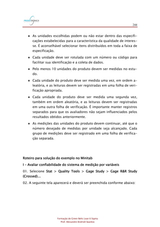 244
Formação de Green Belts Lean 6 Sigma
Prof. Alexandre Andrioli Iwankio
 As unidades escolhidas podem ou não estar dentro das especifi-
cações estabelecidas para a característica da qualidade de interes-
se. É aconselhável selecionar itens distribuídos em toda a faixa de
especificação.
 Cada unidade deve ser rotulada com um número ou código para
facilitar sua identificação e a coleta de dados.
 Pelo menos 10 unidades do produto devem ser medidas no estu-
do.
 Cada unidade do produto deve ser medida uma vez, em ordem a-
leatória, e as leituras devem ser registradas em uma folha de veri-
ficação apropriada.
 Cada unidade do produto deve ser medida uma segunda vez,
também em ordem aleatória, e as leituras devem ser registradas
em uma outra folha de verificação. É importante manter registros
separados para que os avaliadores não sejam influenciados pelos
resultados obtidos anteriormente.
 As medições das unidades do produto devem continuar, até que o
número desejado de medidas por unidade seja alcançado. Cada
grupo de medições deve ser registrado em uma folha de verifica-
ção separada.
Roteiro para solução do exemplo no Minitab
I – Avaliar confiabilidade do sistema de medição por variáveis
01. Selecione Stat > Quality Tools > Gage Study > Gage R&R Study
(Crossed)...
02. A seguinte tela aparecerá e deverá ser preenchida conforme abaixo:
 