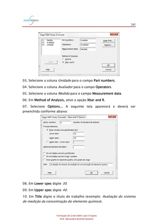 245
Formação de Green Belts Lean 6 Sigma
Prof. Alexandre Andrioli Iwankio
03. Selecione a coluna Unidade para o campo Part numbers.
04. Selecione a coluna Avaliador para o campo Operators.
05. Selecione a coluna Medida para o campo Measurement data.
06. Em Method of Analysis, ative a opção Xbar and R.
07. Selecione Options... A seguinte tela aparecerá e deverá ser
preenchida conforme abaixo:
08. Em Lower spec digite 30.
09. Em Upper spec digite 40.
10. Em Title digite o título do trabalho (exemplo: Avaliação do sistema
de medição da concentração do elemento químico).
 