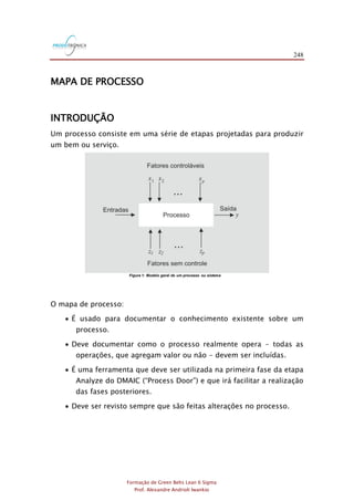 248
Formação de Green Belts Lean 6 Sigma
Prof. Alexandre Andrioli Iwankio
MAPA DE PROCESSO
INTRODUÇÃO
Um processo consiste em uma série de etapas projetadas para produzir
um bem ou serviço.
Figura 1: Modelo geral de um processo ou sistema
O mapa de processo:
 É usado para documentar o conhecimento existente sobre um
processo.
 Deve documentar como o processo realmente opera - todas as
operações, que agregam valor ou não - devem ser incluídas.
 É uma ferramenta que deve ser utilizada na primeira fase da etapa
Analyze do DMAIC (“Process Door”) e que irá facilitar a realização
das fases posteriores.
 Deve ser revisto sempre que são feitas alterações no processo.
 
