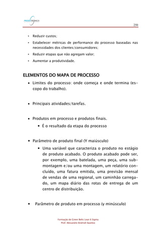 250
Formação de Green Belts Lean 6 Sigma
Prof. Alexandre Andrioli Iwankio
• Reduzir custos;
• Estabelecer métricas de performance do processo baseadas nas
necessidades dos clientes/consumidores;
• Reduzir etapas que não agregam valor;
• Aumentar a produtividade.
ELEMENTOS DO MAPA DE PROCESSO
 Limites do processo: onde começa e onde termina (es-
copo do trabalho).
 Principais atividades/tarefas.
 Produtos em processo e produtos finais.
 É o resultado da etapa do processo
 Parâmetro de produto final (Y maiúsculo)
 Uma variável que caracteriza o produto no estágio
de produto acabado. O produto acabado pode ser,
por exemplo, uma batelada, uma peça, uma sub-
montagem e/ou uma montagem, um relatório con-
cluído, uma fatura emitida, uma previsão mensal
de vendas de uma regional, um caminhão carrega-
do, um mapa diário das rotas de entrega de um
centro de distribuição.
 Parâmetro de produto em processo (y minúsculo)
 