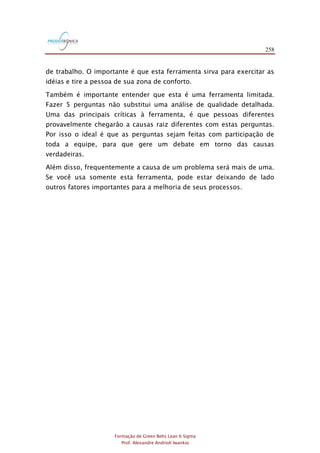 258
Formação de Green Belts Lean 6 Sigma
Prof. Alexandre Andrioli Iwankio
de trabalho. O importante é que esta ferramenta sirva para exercitar as
idéias e tire a pessoa de sua zona de conforto.
Também é importante entender que esta é uma ferramenta limitada.
Fazer 5 perguntas não substitui uma análise de qualidade detalhada.
Uma das principais críticas à ferramenta, é que pessoas diferentes
provavelmente chegarão a causas raiz diferentes com estas perguntas.
Por isso o ideal é que as perguntas sejam feitas com participação de
toda a equipe, para que gere um debate em torno das causas
verdadeiras.
Além disso, frequentemente a causa de um problema será mais de uma.
Se você usa somente esta ferramenta, pode estar deixando de lado
outros fatores importantes para a melhoria de seus processos.
 