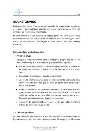 259
Formação de Green Belts Lean 6 Sigma
Prof. Alexandre Andrioli Iwankio
BRAINSTORMING
Brainstorming é uma ferramenta para geração de novas idéias, conceitos
e soluções para qualquer assunto ou tópico num ambiente livre de
críticas e de restrições à imaginação.
O Brainstorming é útil quando se deseja gerar em curto prazo uma
grande quantidade de idéias sobre um assunto a ser resolvido, possíveis
causas de um problema, abordagens a serem usadas, ou ações a serem
tomadas.
Como conduzir um Brainstorming
1 - Prepare o grupo
Dedique o tempo suficiente para esclarecer os propósitos da sessão
de Brainstorming e as cinco regras que devem ser seguidas:
 Suspensão do julgamento: estão proibidos os debates e as críticas
às idéias apresentadas, pois causam inibições e desvios dos obje-
tivos.
 Quantidade é importante: quanto mais, melhor.
 Liberdade total: nenhuma idéia é suficientemente esdrúxula para
ser desprezada. Pode ser que ela sirva de ponte para idéias origi-
nais e inovadoras.
 Mudar e combinar: em qualquer momento, é permitido que al-
guém apresente uma idéia que seja uma modificação ou combi-
nação de idéias já apresentadas por outras pessoas do grupo.
Contudo, as idéias originais devem ser mantidas.
 Igualdade de oportunidade: assegure-se de que todos tenham a
chance de apresentar suas idéias.
2 - Defina o problema
A clara definição do problema é um dos pontos mais importantes e,
frequentemente, um dos mais negligenciados. Descreva o problema ou
 