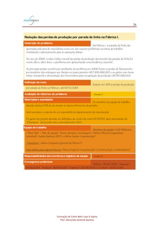 26
Formação de Green Belts Lean 6 Sigma
Prof. Alexandre Andrioli Iwankio
Avaliação do histórico do problema Anexo 1
Redução dasperdasde produção por parada de linha na Fábrica I.
Exemplo de Project Charter3,4
FIGURA 5.2
Reduzir em 50% as perdas de produção
por parada de linha na Fábrica I, até 30/12/2001.
Na Fábrica I, as paradas de linha são
apontadas pela área de manufatura como um dos maiores problemas na rotina de trabalho,
invalidando o planejamento para as operações diárias.
No ano de 2000, o valor médio mensal das perdas de produção decorrentes das paradas de linha foi
muito alto e, além disso, o problema vem apresentando uma tendência crescente.
As principais perdas econômicas resultantes do problema em 2000 foram as perdas de faturamento
por produtos não entregues aos clientes no prazo previsto (R$ 1.100.000,00) e os gastos com horas
extras, transporte e alimentação dos funcionários para recuperação da produção (R$ 335.000,00).
Definição da meta
Descrição do problema
Os membros da equipe de trabalho
deverão dedicar 50% de seu tempo ao desenvolvimento do projeto.
Será necessário o suporte de um especialista do departamento de manutenção.
Os gastos do projeto deverão ser debitados do centro de custo 01/PCP20, após autorização do
“Champion” (de acordo com o procedimento WIZ).
Restriçõese suposições
Equipe de trabalho
: Axel Mahayana
(”Black Belt” - líder da equipe), Denise Sampaio (montagem), Marlon Oliveira (engenharia
industrial), Sandra Barbosa (PCP) e Arthur Santos (manutenção).
: otávio Cerqueira (gerente da Fábrica I)
: Marcos Siqueira (manutenção) e Victoria Ryan (controladoria).
Membros da equipe
“Champion”
Especialistas para suporte técnico
Anexo IIResponsabilidadesdosmembrose logística da equipe
Cronograma preliminar
“Define”: 28/02/2001, “Measure”:
15/04/2001, “Analyze”: 30/06/2001, “Improve”: 30/08/2001 e “Control”: 30/12/2001.
Avaliação do histórico do problema Anexo 1
Redução dasperdasde produção por parada de linha na Fábrica I.
Exemplo de Project Charter3,4
FIGURA 5.2
Reduzir em 50% as perdas de produção
por parada de linha na Fábrica I, até 30/12/2001.
Na Fábrica I, as paradas de linha são
apontadas pela área de manufatura como um dos maiores problemas na rotina de trabalho,
invalidando o planejamento para as operações diárias.
No ano de 2000, o valor médio mensal das perdas de produção decorrentes das paradas de linha foi
muito alto e, além disso, o problema vem apresentando uma tendência crescente.
As principais perdas econômicas resultantes do problema em 2000 foram as perdas de faturamento
por produtos não entregues aos clientes no prazo previsto (R$ 1.100.000,00) e os gastos com horas
extras, transporte e alimentação dos funcionários para recuperação da produção (R$ 335.000,00).
Definição da meta
Descrição do problema
Os membros da equipe de trabalho
deverão dedicar 50% de seu tempo ao desenvolvimento do projeto.
Será necessário o suporte de um especialista do departamento de manutenção.
Os gastos do projeto deverão ser debitados do centro de custo 01/PCP20, após autorização do
“Champion” (de acordo com o procedimento WIZ).
Restriçõese suposições
Equipe de trabalho
: Axel Mahayana
(”Black Belt” - líder da equipe), Denise Sampaio (montagem), Marlon Oliveira (engenharia
industrial), Sandra Barbosa (PCP) e Arthur Santos (manutenção).
: otávio Cerqueira (gerente da Fábrica I)
: Marcos Siqueira (manutenção) e Victoria Ryan (controladoria).
Membros da equipe
“Champion”
Especialistas para suporte técnico
Anexo IIResponsabilidadesdosmembrose logística da equipe
Cronograma preliminar
“Define”: 28/02/2001, “Measure”:
15/04/2001, “Analyze”: 30/06/2001, “Improve”: 30/08/2001 e “Control”: 30/12/2001.
 