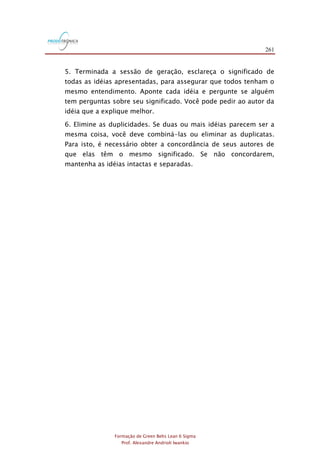 261
Formação de Green Belts Lean 6 Sigma
Prof. Alexandre Andrioli Iwankio
5. Terminada a sessão de geração, esclareça o significado de
todas as idéias apresentadas, para assegurar que todos tenham o
mesmo entendimento. Aponte cada idéia e pergunte se alguém
tem perguntas sobre seu significado. Você pode pedir ao autor da
idéia que a explique melhor.
6. Elimine as duplicidades. Se duas ou mais idéias parecem ser a
mesma coisa, você deve combiná-las ou eliminar as duplicatas.
Para isto, é necessário obter a concordância de seus autores de
que elas têm o mesmo significado. Se não concordarem,
mantenha as idéias intactas e separadas.
 