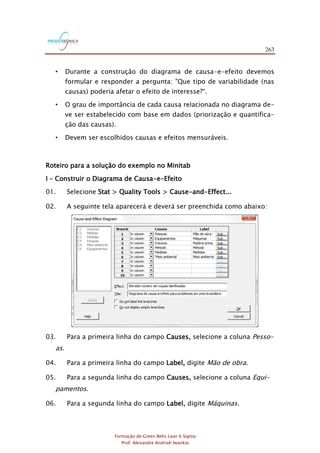 263
Formação de Green Belts Lean 6 Sigma
Prof. Alexandre Andrioli Iwankio
• Durante a construção do diagrama de causa-e-efeito devemos
formular e responder a pergunta: "Que tipo de variabilidade (nas
causas) poderia afetar o efeito de interesse?“.
• O grau de importância de cada causa relacionada no diagrama de-
ve ser estabelecido com base em dados (priorização e quantifica-
ção das causas).
• Devem ser escolhidos causas e efeitos mensuráveis.
Roteiro para a solução do exemplo no Minitab
I – Construir o Diagrama de Causa-e-Efeito
01. Selecione Stat > Quality Tools > Cause-and-Effect...
02. A seguinte tela aparecerá e deverá ser preenchida como abaixo:
03. Para a primeira linha do campo Causes, selecione a coluna Pesso-
as.
04. Para a primeira linha do campo Label, digite Mão de obra.
05. Para a segunda linha do campo Causes, selecione a coluna Equi-
pamentos.
06. Para a segunda linha do campo Label, digite Máquinas.
 