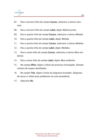 264
Formação de Green Belts Lean 6 Sigma
Prof. Alexandre Andrioli Iwankio
07. Para a terceira linha do campo Causes, selecione a coluna Insu-
mos.
08. Para a terceira linha do campo Label, digite Matéria prima.
09. Para a quarta linha do campo Causes, selecione a coluna Método.
10. Para a quarta linha do campo Label, digite Método.
11. Para a quinta linha do campo Causes, selecione a coluna Medidas.
12. Para a quinta linha do campo Label, digite Medidas.
13. Para a sexta linha do campo Causes, selecione a coluna Meio am-
biente.
14. Para a sexta linha do campo Label, digite Meio ambiente.
15. No campo Effect, digite o efeito do processo investigado: Elevado
número de roupas danificadas.
16. No campo Title, digite o título do diagrama (exemplo: Diagrama
de causa-e-efeito para problemas em uma lavandeira).
17. Selecione OK.
 