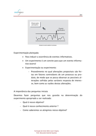 281
Formação de Green Belts Lean 6 Sigma
Prof. Alexandre Andrioli Iwankio
Exemplo do controle estatístico de processos
Evento
significativo
Observador
perceptivo
Experimentação planejada:
 Para induzir a ocorrência de eventos informativos.
 Um experimento é um convite para que um evento informa-
tivo ocorra!
 Experimentação ou experimento:
- Procedimento no qual alterações propositais são fei-
tas em fatores controláveis de um processo ou pro-
duto, de modo que se possa observar as possíveis al-
terações sofridas pelas variáveis resposta de interes-
se, bem como as razões destas alterações.
A importância das perguntas iniciais
Devemos fazer perguntas que nos guiarão na determinação do
experimento apropriado a ser realizado:
- Qual é nosso objetivo?
- Qual é nosso conhecimento anterior ?
- Como saberemos se atingimos nosso objetivo?
 