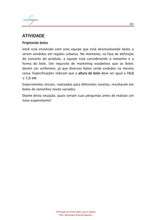 282
Formação de Green Belts Lean 6 Sigma
Prof. Alexandre Andrioli Iwankio
ATIVIDADE
Projetando bolos
Você está envolvido com uma equipe que está desenvolvendo bolos a
serem vendidos em regiões urbanas. No momento, na fase de definição
do conceito do produto, a equipe está considerando o tamanho e a
forma do bolo. Um requisito de marketing estabelece que os bolos
devem ser uniformes, já que diversos bolos serão exibidos na mesma
caixa. Especificações indicam que a altura do bolo deve ser igual a 10,0
± 1,5 cm.
Experimentos iniciais, realizados para diferentes receitas, resultaram em
bolos de tamanhos muito variados.
Diante desta situação, quais seriam suas perguntas antes de realizar um
novo experimento?
 