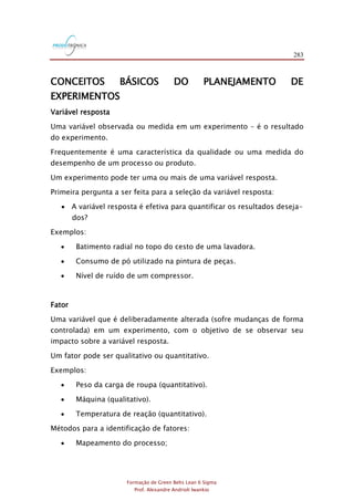 283
Formação de Green Belts Lean 6 Sigma
Prof. Alexandre Andrioli Iwankio
CONCEITOS BÁSICOS DO PLANEJAMENTO DE
EXPERIMENTOS
Variável resposta
Uma variável observada ou medida em um experimento – é o resultado
do experimento.
Frequentemente é uma característica da qualidade ou uma medida do
desempenho de um processo ou produto.
Um experimento pode ter uma ou mais de uma variável resposta.
Primeira pergunta a ser feita para a seleção da variável resposta:
 A variável resposta é efetiva para quantificar os resultados deseja-
dos?
Exemplos:
 Batimento radial no topo do cesto de uma lavadora.
 Consumo de pó utilizado na pintura de peças.
 Nível de ruído de um compressor.
Fator
Uma variável que é deliberadamente alterada (sofre mudanças de forma
controlada) em um experimento, com o objetivo de se observar seu
impacto sobre a variável resposta.
Um fator pode ser qualitativo ou quantitativo.
Exemplos:
 Peso da carga de roupa (quantitativo).
 Máquina (qualitativo).
 Temperatura de reação (quantitativo).
Métodos para a identificação de fatores:
 Mapeamento do processo;
 