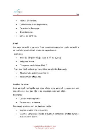 284
Formação de Green Belts Lean 6 Sigma
Prof. Alexandre Andrioli Iwankio
 Teorias científicas;
 Conhecimentos de engenharia;
 Experiência da equipe;
 Brainstorming;
 Cartas de controle.
Nível
Um valor específico para um fator quantitativo ou uma opção específica
de um fator qualitativo incluído no experimento.
Exemplos:
 Peso da carga de roupa igual a 2,5 ou 5,0 kg.
 Máquina A ou B.
 Temperatura de 90 ou 100º C.
Erros que NÃO podem ser cometidos na seleção dos níveis:
 Níveis muito próximos entre si;
 Níveis muito afastados.
Variável de ruído
Uma variável conhecida que pode afetar uma variável resposta em um
experimento, mas que não é de interesse como um fator.
Exemplos:
 Lote de matéria prima.
 Temperatura ambiente.
Formas de controle das variáveis de ruído:
 Manter as variáveis constantes.
 Medir as variáveis de Ruído e levar em conta seus efeitos durante
a análise dos dados.
 