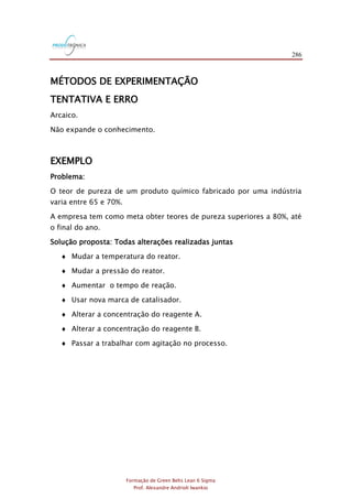 286
Formação de Green Belts Lean 6 Sigma
Prof. Alexandre Andrioli Iwankio
MÉTODOS DE EXPERIMENTAÇÃO
TENTATIVA E ERRO
Arcaico.
Não expande o conhecimento.
EXEMPLO
Problema:
O teor de pureza de um produto químico fabricado por uma indústria
varia entre 65 e 70%.
A empresa tem como meta obter teores de pureza superiores a 80%, até
o final do ano.
Solução proposta: Todas alterações realizadas juntas
 Mudar a temperatura do reator.
 Mudar a pressão do reator.
 Aumentar o tempo de reação.
 Usar nova marca de catalisador.
 Alterar a concentração do reagente A.
 Alterar a concentração do reagente B.
 Passar a trabalhar com agitação no processo.
 