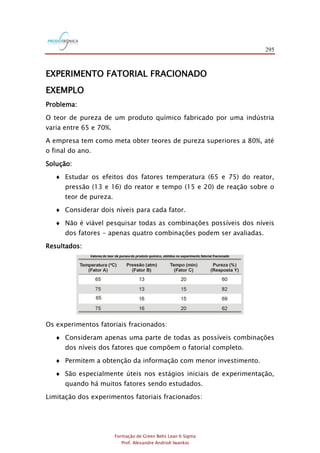 295
Formação de Green Belts Lean 6 Sigma
Prof. Alexandre Andrioli Iwankio
EXPERIMENTO FATORIAL FRACIONADO
EXEMPLO
Problema:
O teor de pureza de um produto químico fabricado por uma indústria
varia entre 65 e 70%.
A empresa tem como meta obter teores de pureza superiores a 80%, até
o final do ano.
Solução:
 Estudar os efeitos dos fatores temperatura (65 e 75) do reator,
pressão (13 e 16) do reator e tempo (15 e 20) de reação sobre o
teor de pureza.
 Considerar dois níveis para cada fator.
 Não é viável pesquisar todas as combinações possíveis dos níveis
dos fatores - apenas quatro combinações podem ser avaliadas.
Resultados:
Valores do teor de pureza do produto químico, obtidos no experimento fatorial fracionado
Os experimentos fatoriais fracionados:
 Consideram apenas uma parte de todas as possíveis combinações
dos níveis dos fatores que compõem o fatorial completo.
 Permitem a obtenção da informação com menor investimento.
 São especialmente úteis nos estágios iniciais de experimentação,
quando há muitos fatores sendo estudados.
Limitação dos experimentos fatoriais fracionados:
 