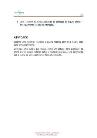 296
Formação de Green Belts Lean 6 Sigma
Prof. Alexandre Andrioli Iwankio
 Deve-se abrir mão da capacidade de detecção de alguns efeitos –
principalmente efeitos de interação.
ATIVIDADE
Escolha uma variável resposta e quatro fatores com dois níveis cada
para um experimento.
Construa uma tabela que ilustre como um estudo para avaliação do
efeito destes quatro fatores sobre a variável resposta seria construído
sob a forma de um experimento fatorial completo.
 