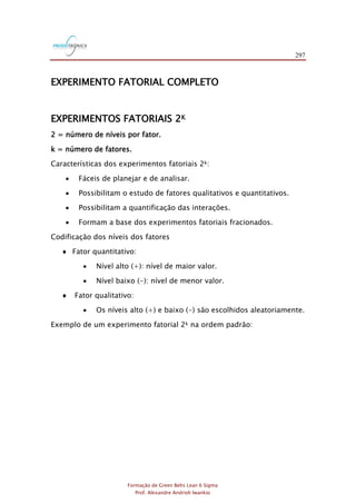 297
Formação de Green Belts Lean 6 Sigma
Prof. Alexandre Andrioli Iwankio
EXPERIMENTO FATORIAL COMPLETO
EXPERIMENTOS FATORIAIS 2K
2 = número de níveis por fator.
k = número de fatores.
Características dos experimentos fatoriais 2k:
 Fáceis de planejar e de analisar.
 Possibilitam o estudo de fatores qualitativos e quantitativos.
 Possibilitam a quantificação das interações.
 Formam a base dos experimentos fatoriais fracionados.
Codificação dos níveis dos fatores
 Fator quantitativo:
 Nível alto (+): nível de maior valor.
 Nível baixo (-): nível de menor valor.
 Fator qualitativo:
 Os níveis alto (+) e baixo (-) são escolhidos aleatoriamente.
Exemplo de um experimento fatorial 2k na ordem padrão:
 
