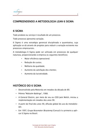 3
Formação de Green Belts Lean 6 Sigma
Prof. Alexandre Andrioli Iwankio
COMPREENDENDO A METODOLOGIA LEAN 6 SIGMA
6 SIGMA
Todo produto ou serviço é resultado de um processo.
Todo processo apresenta variação.
6 Sigma é uma estratégia gerencial disciplinada e quantitativa, cuja
aplicação se dá através de projetos para reduzir a variação existente nos
processos empresariais.
A metodologia 6 Sigma pode ser utilizada em processos de qualquer
natureza, proporcionando à empresa os seguintes benefícios:
• Maior eficiência operacional;
• Redução de custos;
• Melhoria da qualidade;
• Aumento da satisfação dos clientes;
• Aumento da lucratividade.
HISTÓRICO DO 6 SIGMA
• Desenvolvido pela Motorola em meados da década de 80.
• Prêmio "Malcolm Baldrige“, 1988.
• A General Electric, por meio de seu ex-CEO Jack Welch, iniciou a
implementação em meados dos anos 90.
• A partir do final dos anos 90, difusão global do uso da metodolo-
gia.
• Em 1997, Grupo Brasmotor (Brastemp/Consul) é o primeiro a apli-
car 6 Sigma no Brasil.
 