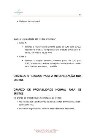 301
Formação de Green Belts Lean 6 Sigma
Prof. Alexandre Andrioli Iwankio
 Efeito da interação AB:
Qual é a interpretação dos efeitos principais?
 Fator A:
 Quando a relação água/cimento passa de 0,40 para 0,70, a
resistência média à compressão do produto cimentado di-
minui, em média, 10,60 MPa.
 Fator B:
 Quando a relação bentonita/cimento passa de 0,10 para
0,15, a resistência média à compressão do produto cimen-
tado diminui, em média, 1,40 MPa.
GRÁFICOS UTILIZADOS PARA A INTERPRETAÇÃO DOS
EFEITOS
GRÁFICO DE PROBABILIDADE NORMAL PARA OS
EFEITOS
No gráfico de probabilidade normal para os efeitos:
 Os efeitos não significativos tenderão a estar distribuídos ao lon-
go de uma reta;
 Os efeitos significativos deverão estar afastados desta reta.
 