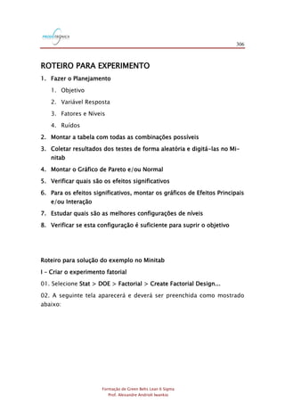 306
Formação de Green Belts Lean 6 Sigma
Prof. Alexandre Andrioli Iwankio
ROTEIRO PARA EXPERIMENTO
1. Fazer o Planejamento
1. Objetivo
2. Variável Resposta
3. Fatores e Níveis
4. Ruídos
2. Montar a tabela com todas as combinações possíveis
3. Coletar resultados dos testes de forma aleatória e digitá-las no Mi-
nitab
4. Montar o Gráfico de Pareto e/ou Normal
5. Verificar quais são os efeitos significativos
6. Para os efeitos significativos, montar os gráficos de Efeitos Principais
e/ou Interação
7. Estudar quais são as melhores configurações de níveis
8. Verificar se esta configuração é suficiente para suprir o objetivo
Roteiro para solução do exemplo no Minitab
I – Criar o experimento fatorial
01. Selecione Stat > DOE > Factorial > Create Factorial Design...
02. A seguinte tela aparecerá e deverá ser preenchida como mostrado
abaixo:
 