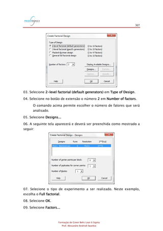 307
Formação de Green Belts Lean 6 Sigma
Prof. Alexandre Andrioli Iwankio
03. Selecione 2-level factorial (default generators) em Type of Design.
04. Selecione no botão de extensão o número 2 em Number of factors.
O comando acima permite escolher o número de fatores que será
analisado.
05. Selecione Designs...
06. A seguinte tela aparecerá e deverá ser preenchida como mostrado a
seguir:
07. Selecione o tipo de experimento a ser realizado. Neste exemplo,
escolha o Full factorial.
08. Selecione OK.
09. Selecione Factors...
 