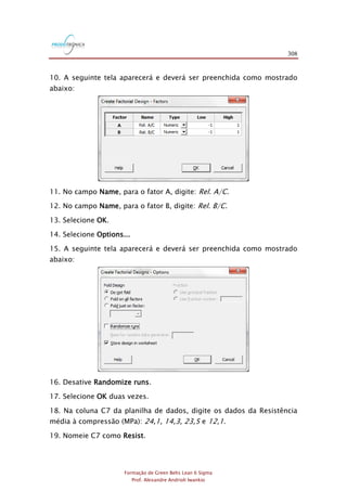 308
Formação de Green Belts Lean 6 Sigma
Prof. Alexandre Andrioli Iwankio
10. A seguinte tela aparecerá e deverá ser preenchida como mostrado
abaixo:
11. No campo Name, para o fator A, digite: Rel. A/C.
12. No campo Name, para o fator B, digite: Rel. B/C.
13. Selecione OK.
14. Selecione Options...
15. A seguinte tela aparecerá e deverá ser preenchida como mostrado
abaixo:
16. Desative Randomize runs.
17. Selecione OK duas vezes.
18. Na coluna C7 da planilha de dados, digite os dados da Resistência
média à compressão (MPa): 24,1, 14,3, 23,5 e 12,1.
19. Nomeie C7 como Resist.
 