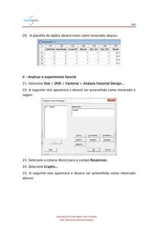 309
Formação de Green Belts Lean 6 Sigma
Prof. Alexandre Andrioli Iwankio
20. A planilha de dados deverá estar como mostrado abaixo:
II – Analisar o experimento fatorial
21. Selecione Stat > DOE > Factorial > Analyze Factorial Design...
22. A seguinte tela aparecerá e deverá ser preenchida como mostrado a
seguir:
23. Selecione a coluna Resist para o campo Responses.
24. Selecione Graphs...
25. A seguinte tela aparecerá e deverá ser preenchida como mostrado
abaixo:
 