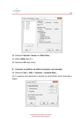 310
Formação de Green Belts Lean 6 Sigma
Prof. Alexandre Andrioli Iwankio
26. Selecione Normal e Pareto em Effect Plots.
27. Altere Alpha para 0,1.
28. Selecione OK duas vezes.
III - Construir os gráficos de efeitos principais e da interação
29. Selecione Stat > DOE > Factorial > Factorial Plots...
30. A seguinte tela aparecerá e deverá ser preenchida como mostrado a
seguir:
 