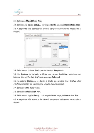311
Formação de Green Belts Lean 6 Sigma
Prof. Alexandre Andrioli Iwankio
31. Selecione Main Effects Plot.
32. Selecione a opção Setup... correspondente à opção Main Effects Plot.
33. A seguinte tela aparecerá e deverá ser preenchida como mostrado a
seguir:
34. Selecione a coluna Resist para o campo Responses.
35. Em Factors to Include in Plots, no campo Available, selecione os
fatores: Rel. A/C e Rel. B/C para o campo Selected.
36. Selecione Options... e digite o título do gráfico (ex: Gráfico dos
efeitos principais da resistência média à compressão).
37. Selecione OK duas vezes.
38. Selecione Interaction Plot.
39. Selecione a opção Setup... correspondente à opção Interaction Plot.
40. A seguinte tela aparecerá e deverá ser preenchida como mostrado a
seguir:
 