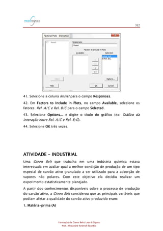 312
Formação de Green Belts Lean 6 Sigma
Prof. Alexandre Andrioli Iwankio
41. Selecione a coluna Resist para o campo Responses.
42. Em Factors to Include in Plots, no campo Available, selecione os
fatores: Rel. A/C e Rel. B/C para o campo Selected.
43. Selecione Options... e digite o título do gráfico (ex: Gráfico da
interação entre Rel. A/C e Rel. B/C).
44. Selecione OK três vezes.
ATIVIDADE - INDUSTRIAL
Uma Green Belt que trabalha em uma indústria química estava
interessada em avaliar qual a melhor condição de produção de um tipo
especial de carvão ativo granulado a ser utilizado para a adsorção de
vapores não polares. Com este objetivo ela decidiu realizar um
experimento estatisticamente planejado.
A partir dos conhecimentos disponíveis sobre o processo de produção
do carvão ativo, a Green Belt considerou que as principais variáveis que
podiam afetar a qualidade do carvão ativo produzido eram:
1. Matéria-prima (A)
 