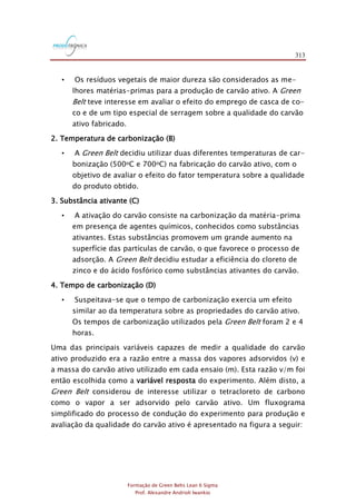 313
Formação de Green Belts Lean 6 Sigma
Prof. Alexandre Andrioli Iwankio
• Os resíduos vegetais de maior dureza são considerados as me-
lhores matérias-primas para a produção de carvão ativo. A Green
Belt teve interesse em avaliar o efeito do emprego de casca de co-
co e de um tipo especial de serragem sobre a qualidade do carvão
ativo fabricado.
2. Temperatura de carbonização (B)
• A Green Belt decidiu utilizar duas diferentes temperaturas de car-
bonização (500oC e 700oC) na fabricação do carvão ativo, com o
objetivo de avaliar o efeito do fator temperatura sobre a qualidade
do produto obtido.
3. Substância ativante (C)
• A ativação do carvão consiste na carbonização da matéria-prima
em presença de agentes químicos, conhecidos como substâncias
ativantes. Estas substâncias promovem um grande aumento na
superfície das partículas de carvão, o que favorece o processo de
adsorção. A Green Belt decidiu estudar a eficiência do cloreto de
zinco e do ácido fosfórico como substâncias ativantes do carvão.
4. Tempo de carbonização (D)
• Suspeitava-se que o tempo de carbonização exercia um efeito
similar ao da temperatura sobre as propriedades do carvão ativo.
Os tempos de carbonização utilizados pela Green Belt foram 2 e 4
horas.
Uma das principais variáveis capazes de medir a qualidade do carvão
ativo produzido era a razão entre a massa dos vapores adsorvidos (v) e
a massa do carvão ativo utilizado em cada ensaio (m). Esta razão v/m foi
então escolhida como a variável resposta do experimento. Além disto, a
Green Belt considerou de interesse utilizar o tetracloreto de carbono
como o vapor a ser adsorvido pelo carvão ativo. Um fluxograma
simplificado do processo de condução do experimento para produção e
avaliação da qualidade do carvão ativo é apresentado na figura a seguir:
 