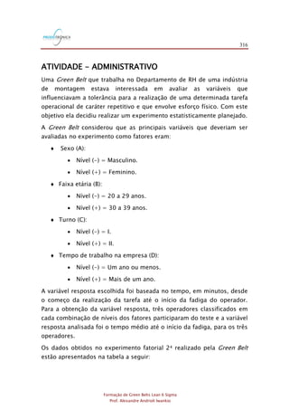 316
Formação de Green Belts Lean 6 Sigma
Prof. Alexandre Andrioli Iwankio
ATIVIDADE - ADMINISTRATIVO
Uma Green Belt que trabalha no Departamento de RH de uma indústria
de montagem estava interessada em avaliar as variáveis que
influenciavam a tolerância para a realização de uma determinada tarefa
operacional de caráter repetitivo e que envolve esforço físico. Com este
objetivo ela decidiu realizar um experimento estatisticamente planejado.
A Green Belt considerou que as principais variáveis que deveriam ser
avaliadas no experimento como fatores eram:
 Sexo (A):
 Nível (-) = Masculino.
 Nível (+) = Feminino.
 Faixa etária (B):
 Nível (-) = 20 a 29 anos.
 Nível (+) = 30 a 39 anos.
 Turno (C):
 Nível (-) = I.
 Nível (+) = II.
 Tempo de trabalho na empresa (D):
 Nível (-) = Um ano ou menos.
 Nível (+) = Mais de um ano.
A variável resposta escolhida foi baseada no tempo, em minutos, desde
o começo da realização da tarefa até o início da fadiga do operador.
Para a obtenção da variável resposta, três operadores classificados em
cada combinação de níveis dos fatores participaram do teste e a variável
resposta analisada foi o tempo médio até o início da fadiga, para os três
operadores.
Os dados obtidos no experimento fatorial 24 realizado pela Green Belt
estão apresentados na tabela a seguir:
 