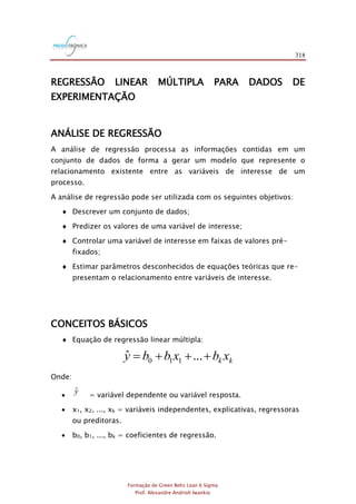 318
Formação de Green Belts Lean 6 Sigma
Prof. Alexandre Andrioli Iwankio
REGRESSÃO LINEAR MÚLTIPLA PARA DADOS DE
EXPERIMENTAÇÃO
ANÁLISE DE REGRESSÃO
A análise de regressão processa as informações contidas em um
conjunto de dados de forma a gerar um modelo que represente o
relacionamento existente entre as variáveis de interesse de um
processo.
A análise de regressão pode ser utilizada com os seguintes objetivos:
 Descrever um conjunto de dados;
 Predizer os valores de uma variável de interesse;
 Controlar uma variável de interesse em faixas de valores pré-
fixados;
 Estimar parâmetros desconhecidos de equações teóricas que re-
presentam o relacionamento entre variáveis de interesse.
CONCEITOS BÁSICOS
 Equação de regressão linear múltipla:
kk xbxbby +++= ...ˆ 110
Onde:
 yˆ = variável dependente ou variável resposta.
 x1, x2, ..., xk = variáveis independentes, explicativas, regressoras
ou preditoras.
 b0, b1, ..., bk = coeficientes de regressão.
 