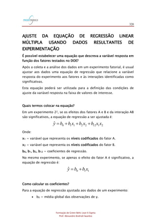 320
Formação de Green Belts Lean 6 Sigma
Prof. Alexandre Andrioli Iwankio
AJUSTE DA EQUAÇÃO DE REGRESSÃO LINEAR
MÚLTIPLA USANDO DADOS RESULTANTES DE
EXPERIMENTAÇÃO
É possível estabelecer uma equação que descreva a variável resposta em
função dos fatores testados no DOE?
Após a coleta e a análise dos dados em um experimento fatorial, é usual
ajustar aos dados uma equação de regressão que relacione a variável
resposta do experimento aos fatores e às interações identificadas como
significativas.
Esta equação poderá ser utilizada para a definição das condições de
ajuste da variável resposta na faixa de valores de interesse.
Quais termos colocar na equação?
Em um experimento 22, se os efeitos dos fatores A e B e da interação AB
são significativos, a equação de regressão a ser ajustada é:
211222110
ˆ xxbxbxbby +++=
Onde:
x1 = variável que representa os níveis codificados do fator A.
x2 = variável que representa os níveis codificados do fator B.
b0, b1, b2, b12 = coeficientes de regressão.
No mesmo experimento, se apenas o efeito do fator A é significativo, a
equação de regressão é:
110
ˆ xbby +=
Como calcular os coeficientes?
Para a equação de regressão ajustada aos dados de um experimento:
 b0 = média global das observações de y.
 
