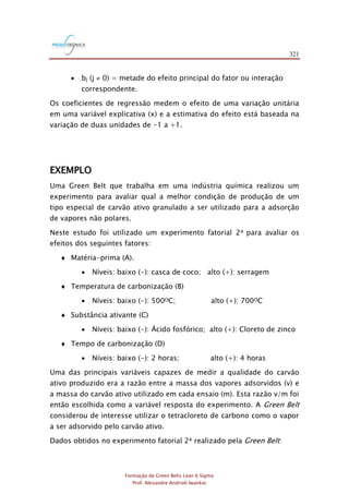 321
Formação de Green Belts Lean 6 Sigma
Prof. Alexandre Andrioli Iwankio
 bj (j  0) = metade do efeito principal do fator ou interação
correspondente.
Os coeficientes de regressão medem o efeito de uma variação unitária
em uma variável explicativa (x) e a estimativa do efeito está baseada na
variação de duas unidades de -1 a +1.
EXEMPLO
Uma Green Belt que trabalha em uma indústria química realizou um
experimento para avaliar qual a melhor condição de produção de um
tipo especial de carvão ativo granulado a ser utilizado para a adsorção
de vapores não polares.
Neste estudo foi utilizado um experimento fatorial 24 para avaliar os
efeitos dos seguintes fatores:
 Matéria-prima (A).
 Níveis: baixo (-): casca de coco; alto (+): serragem
 Temperatura de carbonização (B)
 Níveis: baixo (-): 500OC; alto (+): 700OC
 Substância ativante (C)
 Níveis: baixo (-): Ácido fosfórico; alto (+): Cloreto de zinco
 Tempo de carbonização (D)
 Níveis: baixo (-): 2 horas; alto (+): 4 horas
Uma das principais variáveis capazes de medir a qualidade do carvão
ativo produzido era a razão entre a massa dos vapores adsorvidos (v) e
a massa do carvão ativo utilizado em cada ensaio (m). Esta razão v/m foi
então escolhida como a variável resposta do experimento. A Green Belt
considerou de interesse utilizar o tetracloreto de carbono como o vapor
a ser adsorvido pelo carvão ativo.
Dados obtidos no experimento fatorial 24 realizado pela Green Belt:
 