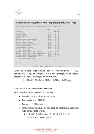 324
Formação de Green Belts Lean 6 Sigma
Prof. Alexandre Andrioli Iwankio
Valores dos efeitos e dos coeficientes de regressão
Factorial Fit: v/m versus Matéria-Prim; Temperatura; Subst.Ativan; Tempo
Estimated Effects and Coefficients for v/m (coded units)
Term Effect Coef
Constant 94,688
Matéria-Prima -10,125 -5,062
Temperatura 30,375 15,187
Subst.Ativante -2,875 -1,437
Tempo -6,625 -3,313
Matéria-Prima*Temperatura 2,875 1,438
Matéria-Prima*Subst.Ativante 1,625 0,813
Matéria-Prima*Tempo 0,375 0,187
Temperatura*Subst.Ativante -2,375 -1,187
Temperatura*Tempo 5,875 2,938
Subst.Ativante*Tempo 0,625 0,313
Matéria-Prima*Temperatura* -0,875 -0,438
Subst.Ativante
Matéria-Prima*Temperatura*Tempo -0,125 -0,062
Matéria-Prima*Subst.Ativante*Tempo -1,375 -0,687
Temperatura*Subst.Ativante*Tempo -1,375 -0,688
Matéria-Prima*Temperatura* 2,625 1,313
Subst.Ativante*Tempo
S = *
Analysis of Variance for v/m (coded units)
Source DF Seq SS Adj SS Adj MS F P
Main Effects 4 4309,25 4309,25 1077,31 * *
2-Way Interactions 6 206,38 206,38 34,40 * *
3-Way Interactions 4 18,25 18,25 4,56 * *
4-Way Interactions 1 27,56 27,56 27,56 * *
Residual Error 0 * * *
Total 15 4561,44
Alias Structure
I
Matéria-Prima
Temperatura
Subst.Ativante
Tempo
Matéria-Prima*Temperatura
Matéria-Prima*Subst.Ativante
Matéria-Prima*Tempo
Temperatura*Subst.Ativante
Temperatura*Tempo
Subst.Ativante*Tempo
Matéria-Prima*Temperatura*Subst.Ativante
Matéria-Prima*Temperatura*Tempo
Matéria-Prima*Subst.Ativante*Tempo
Temperatura*Subst.Ativante*Tempo
Matéria-Prima*Temperatura*Subst.Ativante*Tempo
Como os efeitos significativos são A (matéria-prima - x1), B
(temperatura - x2), D (tempo - x4) e BD (interação entre tempo e
temperatura - x2x4), a equação de regressão é:
42421 938,2313,3187,15062,5688,94ˆ xxxxxy +-+-=
Como avaliar a confiabilidade da equação?
Melhor condição para operação do processo:
 Matéria-prima = -1 (casca de coco).
 Temperatura = 1 (700oC).
 Tempo = -1 (2 horas).
 Para a melhor condição de operação do processo, o valor espe-
rado para a razão v/m é:
115,31(-1)x(1)x2,938
(-1)x3,313-1x15,187(-1)062,5688,94ˆ
=+
+-= xy
 