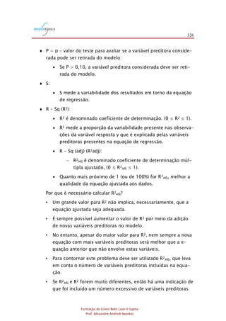 326
Formação de Green Belts Lean 6 Sigma
Prof. Alexandre Andrioli Iwankio
 P = p - valor do teste para avaliar se a variável preditora conside-
rada pode ser retirada do modelo:
 Se P > 0,10, a variável preditora considerada deve ser reti-
rada do modelo.
 S:
 S mede a variabilidade dos resultados em torno da equação
de regressão.
 R - Sq (R2):
 R2 é denominado coeficiente de determinação. (0 ≤ R2 ≤ 1).
 R2 mede a proporção da variabilidade presente nas observa-
ções da variável resposta y que é explicada pelas variáveis
preditoras presentes na equação de regressão.
 R - Sq (adj) (R2adj):
- R2adj é denominado coeficiente de determinação múl-
tipla ajustado, (0 ≤ R2adj ≤ 1).
 Quanto mais próximo de 1 (ou de 100%) for R2adj, melhor a
qualidade da equação ajustada aos dados.
Por que é necessário calcular R2adj?
• Um grande valor para R2 não implica, necessariamente, que a
equação ajustada seja adequada.
• É sempre possível aumentar o valor de R2 por meio da adição
de novas variáveis preditoras no modelo.
• No entanto, apesar do maior valor para R2, nem sempre a nova
equação com mais variáveis preditoras será melhor que a e-
quação anterior que não envolve estas variáveis.
• Para contornar este problema deve ser utilizado R2adj, que leva
em conta o número de variáveis preditoras incluídas na equa-
ção.
• Se R2adj e R2 forem muito diferentes, então há uma indicação de
que foi incluído um número excessivo de variáveis preditoras
 