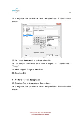 328
Formação de Green Belts Lean 6 Sigma
Prof. Alexandre Andrioli Iwankio
02. A seguinte tela aparecerá e deverá ser preenchida como mostrado
abaixo:
03. No campo Store result in variable, digite BD.
04. No campo Expression entre com a expressão „Temperatura‟ *
‟Tempo‟.
05. Ative a opção Assign as a formula.
06. Selecione OK.
II – Ajustar a equação de regressão
07. Selecione Stat > Regression > Regression...
08. A seguinte tela aparecerá e deverá ser preenchida como mostrado
abaixo:
 