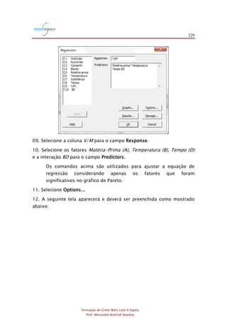 329
Formação de Green Belts Lean 6 Sigma
Prof. Alexandre Andrioli Iwankio
09. Selecione a coluna V/M para o campo Response.
10. Selecione os fatores Matéria-Prima (A), Temperatura (B), Tempo (D)
e a interação BD para o campo Predictors.
Os comandos acima são utilizados para ajustar a equação de
regressão considerando apenas os fatores que foram
significativos no gráfico de Pareto.
11. Selecione Options...
12. A seguinte tela aparecerá e deverá ser preenchida como mostrado
abaixo:
 