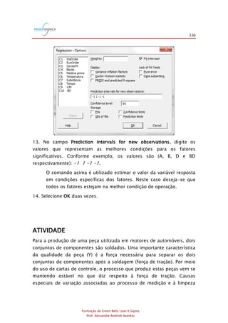 330
Formação de Green Belts Lean 6 Sigma
Prof. Alexandre Andrioli Iwankio
13. No campo Prediction intervals for new observations, digite os
valores que representam as melhores condições para os fatores
significativos. Conforme exemplo, os valores são (A, B, D e BD
respectivamente): -1 1 -1 -1.
O comando acima é utilizado estimar o valor da variável resposta
em condições específicas dos fatores. Neste caso deseja-se que
todos os fatores estejam na melhor condição de operação.
14. Selecione OK duas vezes.
ATIVIDADE
Para a produção de uma peça utilizada em motores de automóveis, dois
conjuntos de componentes são soldados. Uma importante característica
da qualidade da peça (Y) é a força necessária para separar os dois
conjuntos de componentes após a soldagem (força de tração). Por meio
do uso de cartas de controle, o processo que produz estas peças vem se
mantendo estável no que diz respeito à força de tração. Causas
especiais de variação associadas ao processo de medição e à limpeza
 