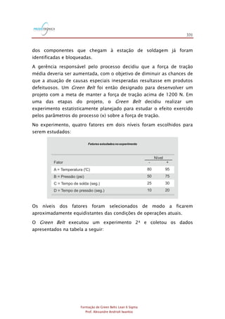 331
Formação de Green Belts Lean 6 Sigma
Prof. Alexandre Andrioli Iwankio
dos componentes que chegam à estação de soldagem já foram
identificadas e bloqueadas.
A gerência responsável pelo processo decidiu que a força de tração
média deveria ser aumentada, com o objetivo de diminuir as chances de
que a atuação de causas especiais inesperadas resultasse em produtos
defeituosos. Um Green Belt foi então designado para desenvolver um
projeto com a meta de manter a força de tração acima de 1200 N. Em
uma das etapas do projeto, o Green Belt decidiu realizar um
experimento estatisticamente planejado para estudar o efeito exercido
pelos parâmetros do processo (x) sobre a força de tração.
No experimento, quatro fatores em dois níveis foram escolhidos para
serem estudados:
Fator
A = Temperatura ( C)
B = Pressão (psi)
C = Tempo de solda (seg.)
D = Tempo de pressão (seg.)
0
-
80
50
25
10
+
95
75
30
20
Nível
Fatores estudadosno experimento
Os níveis dos fatores foram selecionados de modo a ficarem
aproximadamente equidistantes das condições de operações atuais.
O Green Belt executou um experimento 24 e coletou os dados
apresentados na tabela a seguir:
 