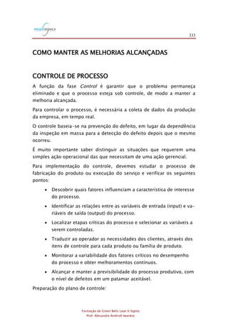 333
Formação de Green Belts Lean 6 Sigma
Prof. Alexandre Andrioli Iwankio
COMO MANTER AS MELHORIAS ALCANÇADAS
CONTROLE DE PROCESSO
A função da fase Control é garantir que o problema permaneça
eliminado e que o processo esteja sob controle, de modo a manter a
melhoria alcançada.
Para controlar o processo, é necessária a coleta de dados da produção
da empresa, em tempo real.
O controle baseia-se na prevenção do defeito, em lugar da dependência
da inspeção em massa para a detecção do defeito depois que o mesmo
ocorreu.
É muito importante saber distinguir as situações que requerem uma
simples ação operacional das que necessitam de uma ação gerencial.
Para implementação do controle, devemos estudar o processo de
fabricação do produto ou execução do serviço e verificar os seguintes
pontos:
 Descobrir quais fatores influenciam a característica de interesse
do processo.
 Identificar as relações entre as variáveis de entrada (input) e va-
riáveis de saída (output) do processo.
 Localizar etapas críticas do processo e selecionar as variáveis a
serem controladas.
 Traduzir ao operador as necessidades dos clientes, através dos
itens de controle para cada produto ou família de produto.
 Monitorar a variabilidade dos fatores críticos no desempenho
do processo e obter melhoramentos contínuos.
 Alcançar e manter a previsibilidade do processo produtivo, com
o nível de defeitos em um patamar aceitável.
Preparação do plano de controle:
 