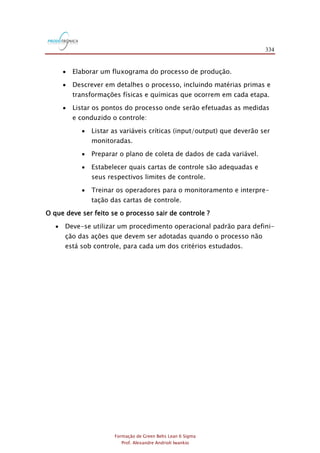 334
Formação de Green Belts Lean 6 Sigma
Prof. Alexandre Andrioli Iwankio
 Elaborar um fluxograma do processo de produção.
 Descrever em detalhes o processo, incluindo matérias primas e
transformações físicas e químicas que ocorrem em cada etapa.
 Listar os pontos do processo onde serão efetuadas as medidas
e conduzido o controle:
 Listar as variáveis críticas (input/output) que deverão ser
monitoradas.
 Preparar o plano de coleta de dados de cada variável.
 Estabelecer quais cartas de controle são adequadas e
seus respectivos limites de controle.
 Treinar os operadores para o monitoramento e interpre-
tação das cartas de controle.
O que deve ser feito se o processo sair de controle ?
 Deve-se utilizar um procedimento operacional padrão para defini-
ção das ações que devem ser adotadas quando o processo não
está sob controle, para cada um dos critérios estudados.
 