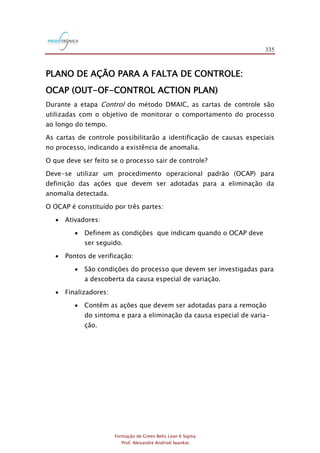 335
Formação de Green Belts Lean 6 Sigma
Prof. Alexandre Andrioli Iwankio
PLANO DE AÇÃO PARA A FALTA DE CONTROLE:
OCAP (OUT-OF-CONTROL ACTION PLAN)
Durante a etapa Control do método DMAIC, as cartas de controle são
utilizadas com o objetivo de monitorar o comportamento do processo
ao longo do tempo.
As cartas de controle possibilitarão a identificação de causas especiais
no processo, indicando a existência de anomalia.
O que deve ser feito se o processo sair de controle?
Deve-se utilizar um procedimento operacional padrão (OCAP) para
definição das ações que devem ser adotadas para a eliminação da
anomalia detectada.
O OCAP é constituído por três partes:
 Ativadores:
 Definem as condições que indicam quando o OCAP deve
ser seguido.
 Pontos de verificação:
 São condições do processo que devem ser investigadas para
a descoberta da causa especial de variação.
 Finalizadores:
 Contêm as ações que devem ser adotadas para a remoção
do sintoma e para a eliminação da causa especial de varia-
ção.
 